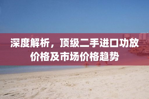 深度解析，顶级二手进口功放价格及市场价格趋势