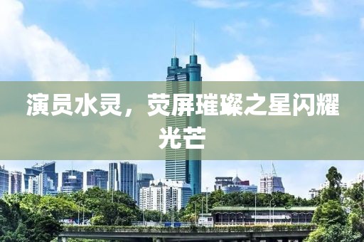 演员水灵，荧屏璀璨之星闪耀光芒