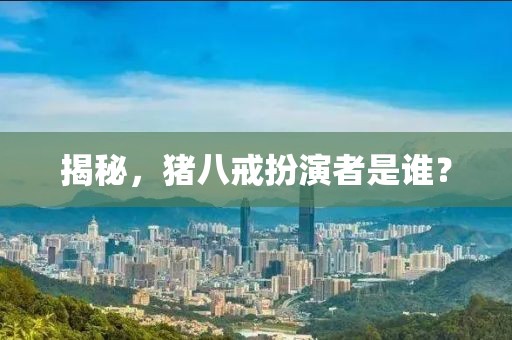 揭秘，猪八戒扮演者是谁？