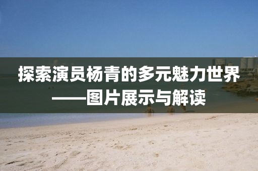 探索演员杨青的多元魅力世界——图片展示与解读