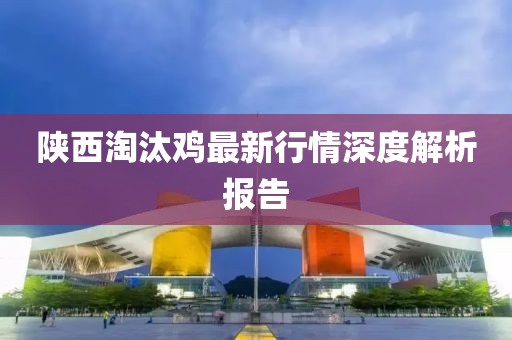 陕西淘汰鸡最新行情深度解析报告