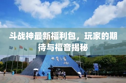 斗战神最新福利包，玩家的期待与福音揭秘