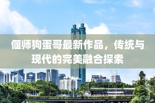 偃师狗蛋哥最新作品，传统与现代的完美融合探索