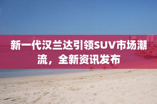 新一代汉兰达引领SUV市场潮流，全新资讯发布