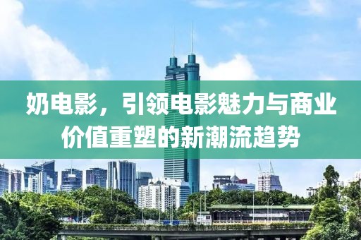 奶电影，引领电影魅力与商业价值重塑的新潮流趋势