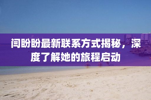 闫盼盼最新联系方式揭秘，深度了解她的旅程启动