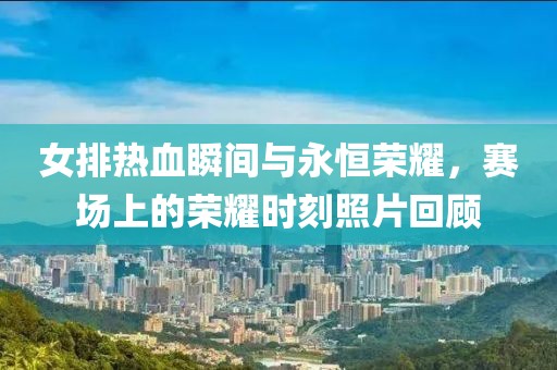 女排热血瞬间与永恒荣耀，赛场上的荣耀时刻照片回顾