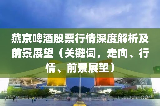 燕京啤酒股票行情深度解析及前景展望（关键词，走向、行情、前景展望）