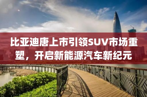 比亚迪唐上市引领SUV市场重塑，开启新能源汽车新纪元
