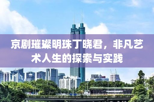 京剧璀璨明珠丁晓君，非凡艺术人生的探索与实践