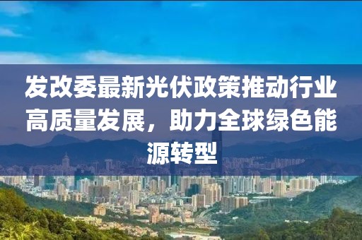 发改委最新光伏政策推动行业高质量发展，助力全球绿色能源转型