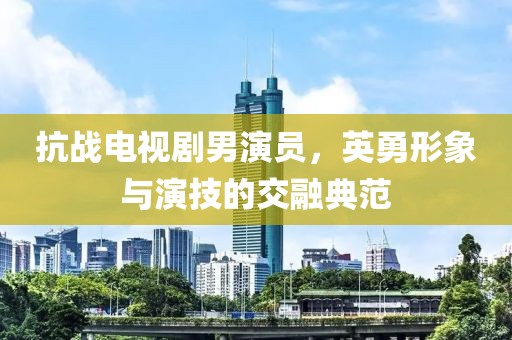 抗战电视剧男演员，英勇形象与演技的交融典范
