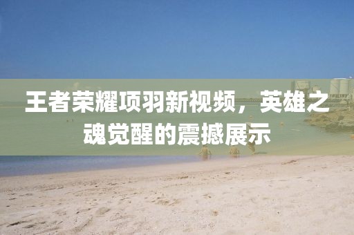 王者荣耀项羽新视频，英雄之魂觉醒的震撼展示