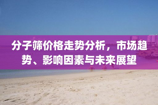 分子筛价格走势分析，市场趋势、影响因素与未来展望