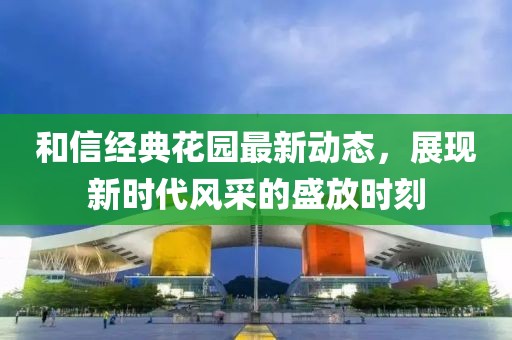 和信经典花园最新动态，展现新时代风采的盛放时刻