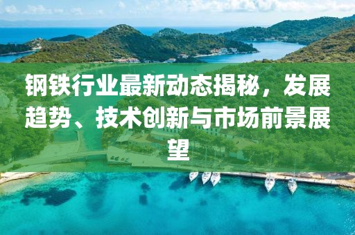 钢铁行业最新动态揭秘，发展趋势、技术创新与市场前景展望