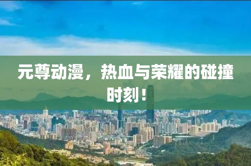 元尊动漫，热血与荣耀的碰撞时刻！