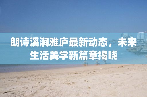 朗诗溪涧雅庐最新动态，未来生活美学新篇章揭晓