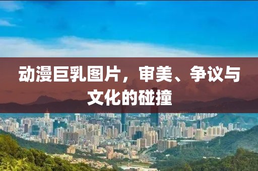 动漫巨乳图片，审美、争议与文化的碰撞