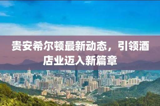 贵安希尔顿最新动态，引领酒店业迈入新篇章