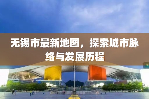 无锡市最新地图，探索城市脉络与发展历程
