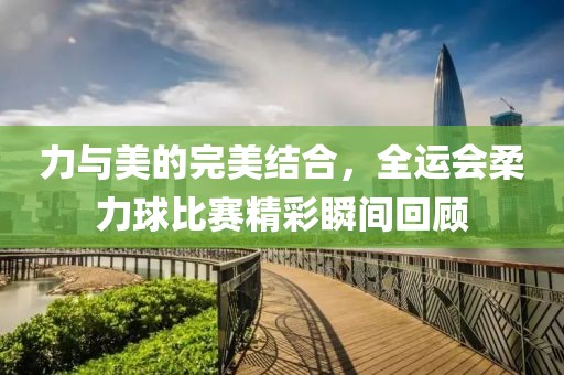 力与美的完美结合，全运会柔力球比赛精彩瞬间回顾