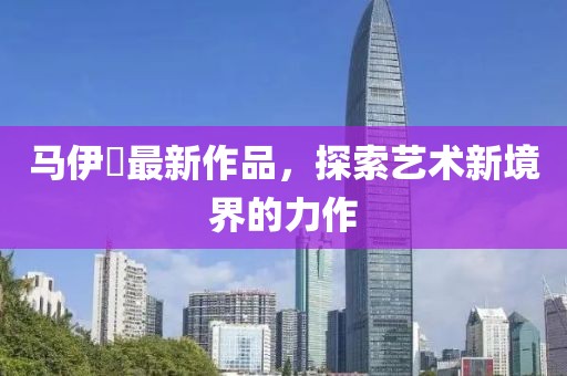 马伊琾最新作品，探索艺术新境界的力作