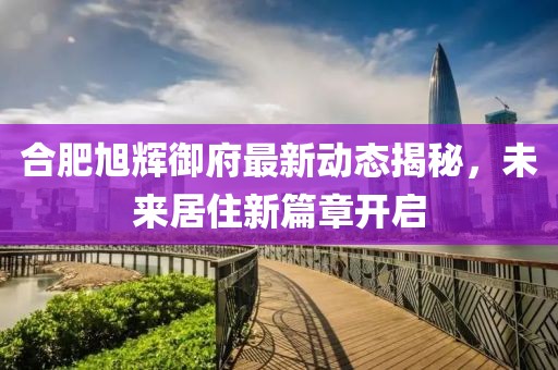 合肥旭辉御府最新动态揭秘，未来居住新篇章开启