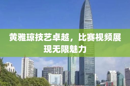 黄雅琼技艺卓越，比赛视频展现无限魅力