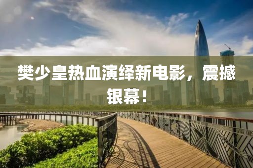 樊少皇热血演绎新电影，震撼银幕！