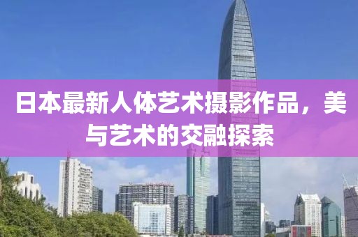 日本最新人体艺术摄影作品，美与艺术的交融探索