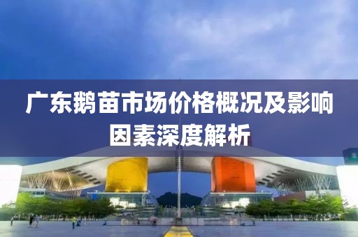 广东鹅苗市场价格概况及影响因素深度解析