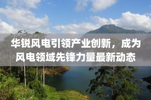 华锐风电引领产业创新，成为风电领域先锋力量最新动态