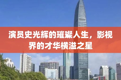 演员史光辉的璀璨人生，影视界的才华横溢之星