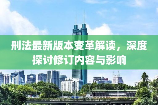 刑法最新版本变革解读，深度探讨修订内容与影响