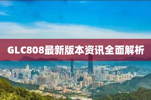 GLC808最新版本资讯全面解析