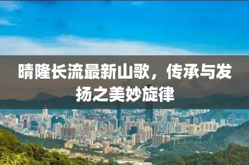 晴隆长流最新山歌，传承与发扬之美妙旋律