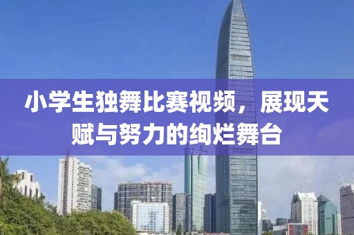 小学生独舞比赛视频，展现天赋与努力的绚烂舞台