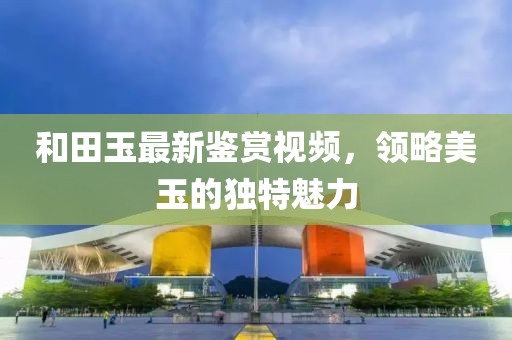 和田玉最新鉴赏视频，领略美玉的独特魅力