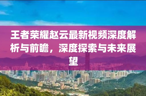 王者荣耀赵云最新视频深度解析与前瞻，深度探索与未来展望