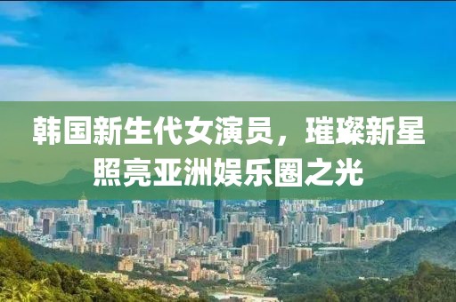 韩国新生代女演员，璀璨新星照亮亚洲娱乐圈之光