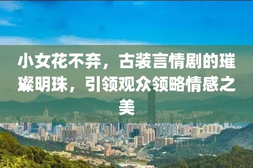 小女花不弃，古装言情剧的璀璨明珠，引领观众领略情感之美