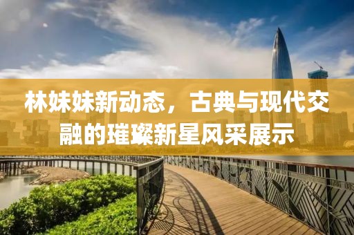 林妹妹新动态，古典与现代交融的璀璨新星风采展示