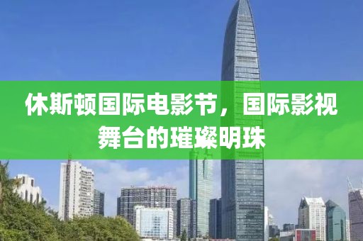休斯顿国际电影节，国际影视舞台的璀璨明珠