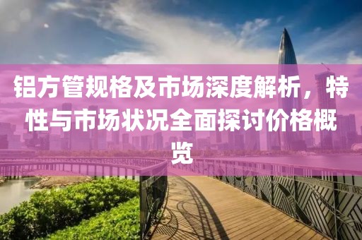 铝方管规格及市场深度解析，特性与市场状况全面探讨价格概览