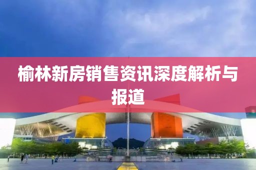 榆林新房销售资讯深度解析与报道