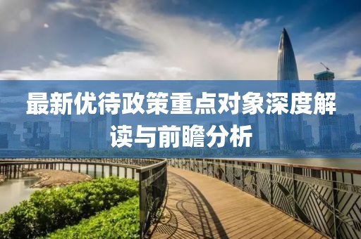 最新优待政策重点对象深度解读与前瞻分析