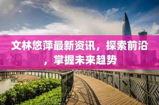文林悠萍最新资讯，探索前沿，掌握未来趋势