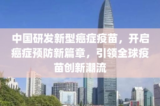 中国研发新型癌症疫苗，开启癌症预防新篇章，引领全球疫苗创新潮流