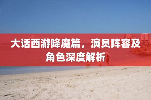 大话西游降魔篇，演员阵容及角色深度解析